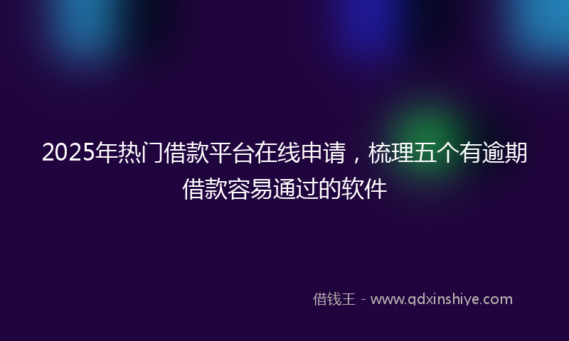 2025年热门借款平台在线申请，梳理五个有逾期借款容易通过的软件