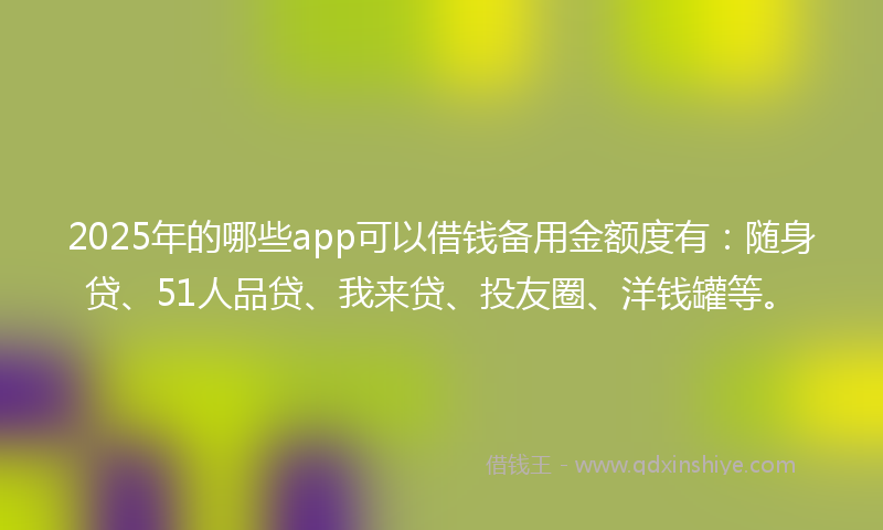 2025年的哪些app可以借钱备用金额度有：随身贷、51人品贷、我来贷、投友圈、洋钱罐等。