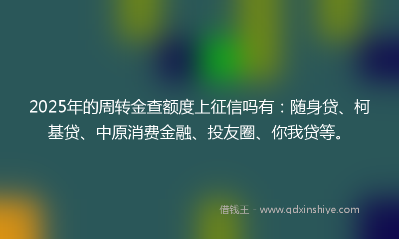 2025年的周转金查额度上征信吗有：随身贷、柯基贷、中原消费金融、投友圈、你我贷等。