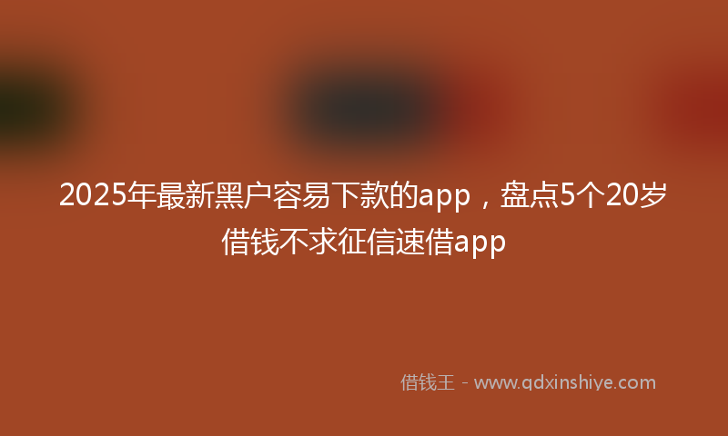 2025年最新黑户容易下款的app，盘点5个20岁借钱不求征信速借app