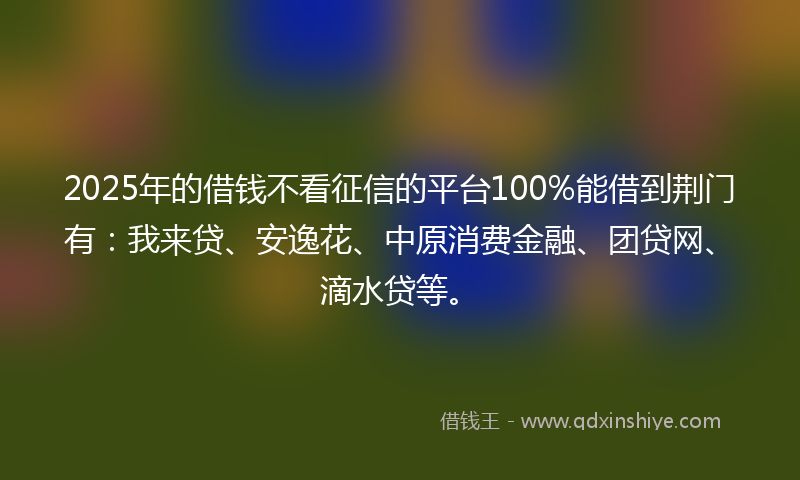 2025年的借钱不看征信的平台100%能借到荆门有：我来贷、安逸花、中原消费金融、团贷网、滴水贷等。