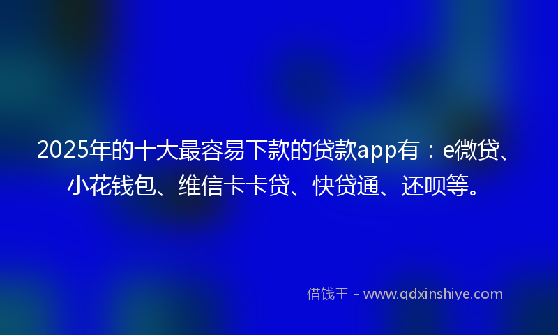 2025年的十大最容易下款的贷款app有：e微贷、小花钱包、维信卡卡贷、快贷通、还呗等。