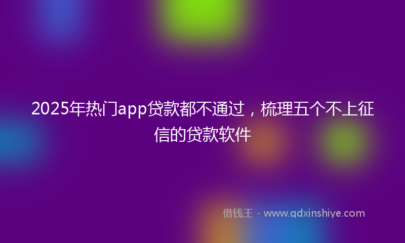2025年热门app贷款都不通过，梳理五个不上征信的贷款软件