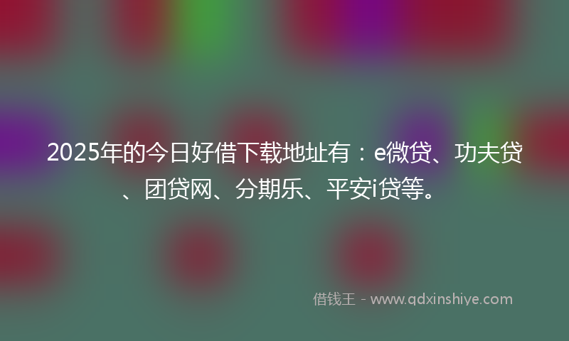 2025年的今日好借下载地址有：e微贷、功夫贷、团贷网、分期乐、平安i贷等。