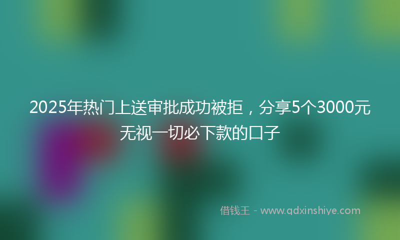 2025年热门上送审批成功被拒，分享5个3000元无视一切必下款的口子