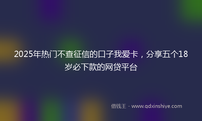 2025年热门不查征信的口子我爱卡，分享五个18岁必下款的网贷平台