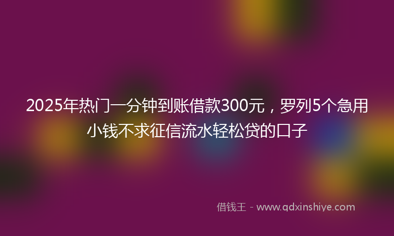 2025年热门一分钟到账借款300元，罗列5个急用小钱不求征信流水轻松贷的口子