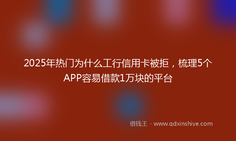 2025年热门为什么工行信用卡被拒，梳理5个APP容易借款1万块的平台
