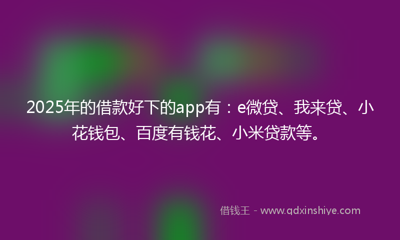 2025年的借款好下的app有：e微贷、我来贷、小花钱包、百度有钱花、小米贷款等。