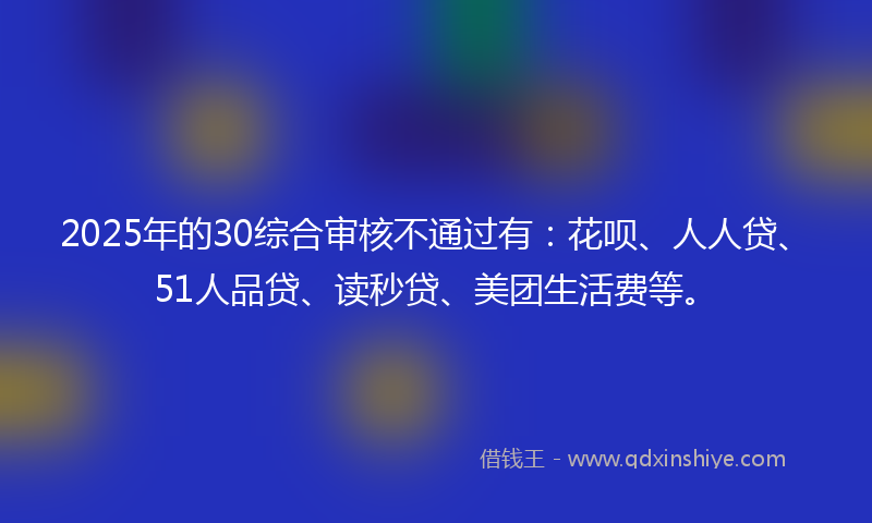 2025年的30综合审核不通过有：花呗、人人贷、51人品贷、读秒贷、美团生活费等。