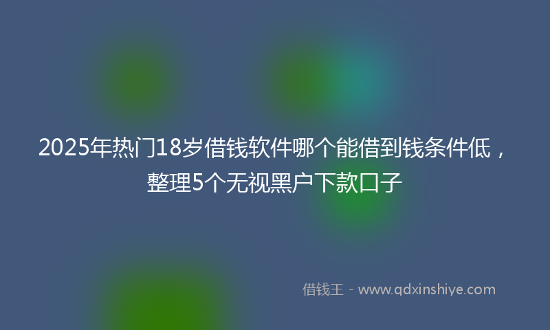 2025年热门18岁借钱软件哪个能借到钱条件低，整理5个无视黑户下款口子