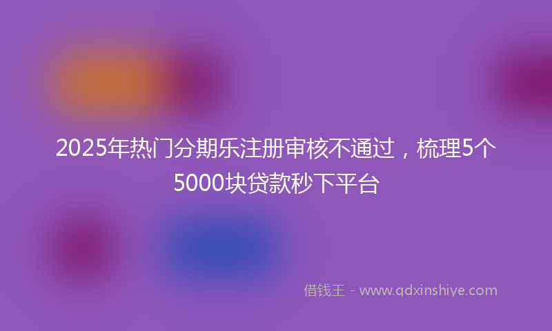 2025年热门分期乐注册审核不通过，梳理5个5000块贷款秒下平台