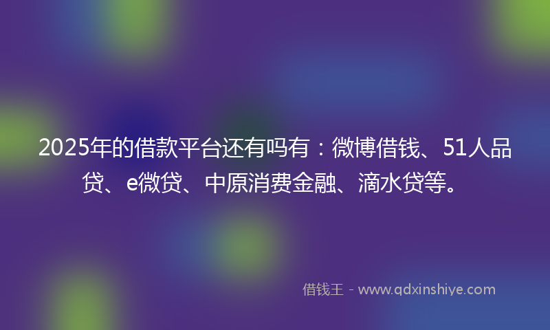 2025年的借款平台还有吗有：微博借钱、51人品贷、e微贷、中原消费金融、滴水贷等。