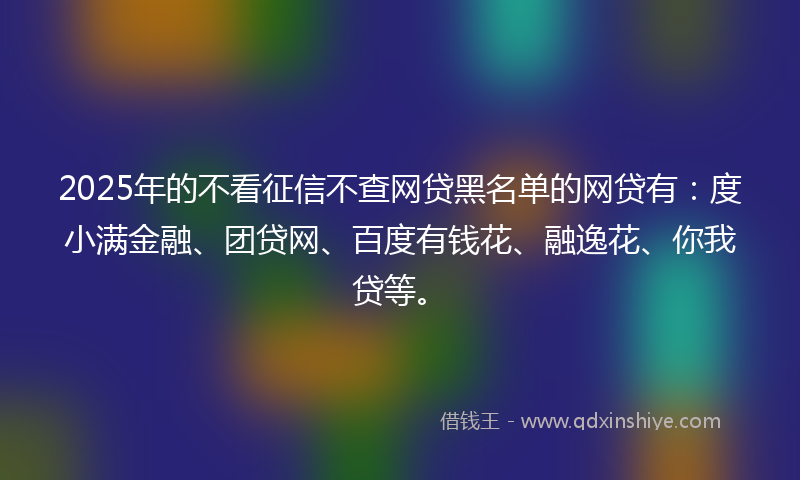 2025年的不看征信不查网贷黑名单的网贷有：度小满金融、团贷网、百度有钱花、融逸花、你我贷等。