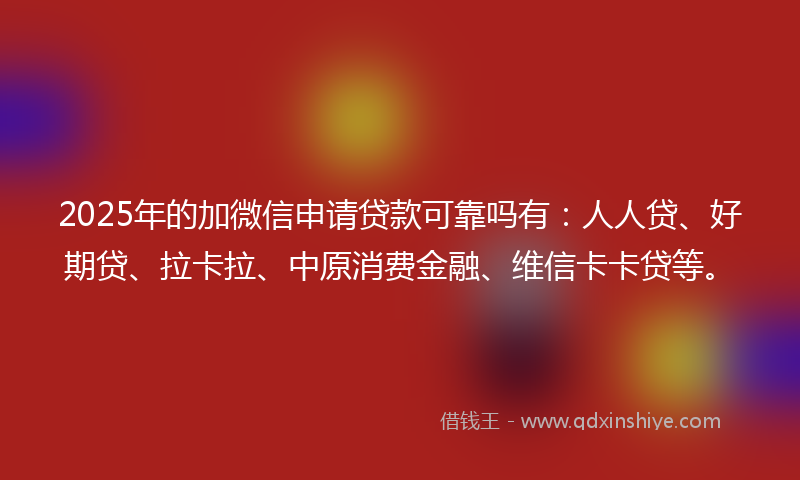 2025年的加微信申请贷款可靠吗有：人人贷、好期贷、拉卡拉、中原消费金融、维信卡卡贷等。