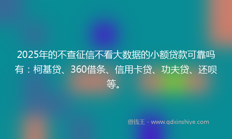 2025年的不查征信不看大数据的小额贷款可靠吗有：柯基贷、360借条、信用卡贷、功夫贷、还呗等。
