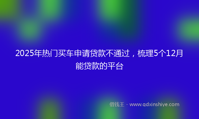 2025年热门买车申请贷款不通过，梳理5个12月能贷款的平台