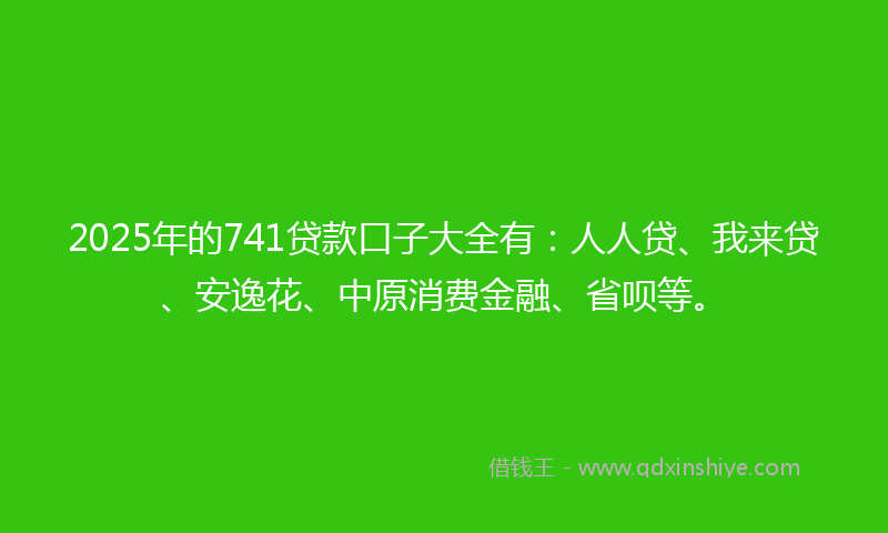 2025年的741贷款口子大全有：人人贷、我来贷、安逸花、中原消费金融、省呗等。