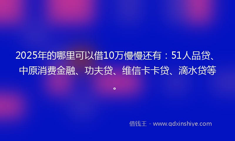 2025年的哪里可以借10万慢慢还有：51人品贷、中原消费金融、功夫贷、维信卡卡贷、滴水贷等。