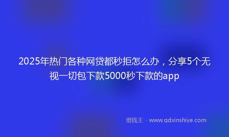 2025年热门各种网贷都秒拒怎么办，分享5个无视一切包下款5000秒下款的app