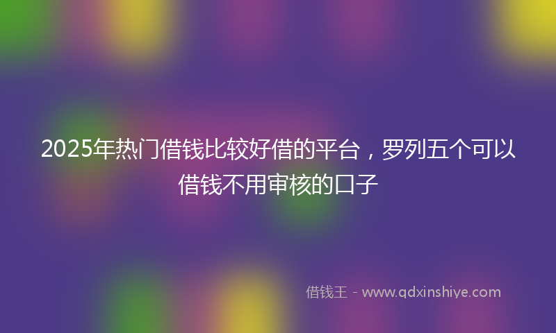 2025年热门借钱比较好借的平台，罗列五个可以借钱不用审核的口子