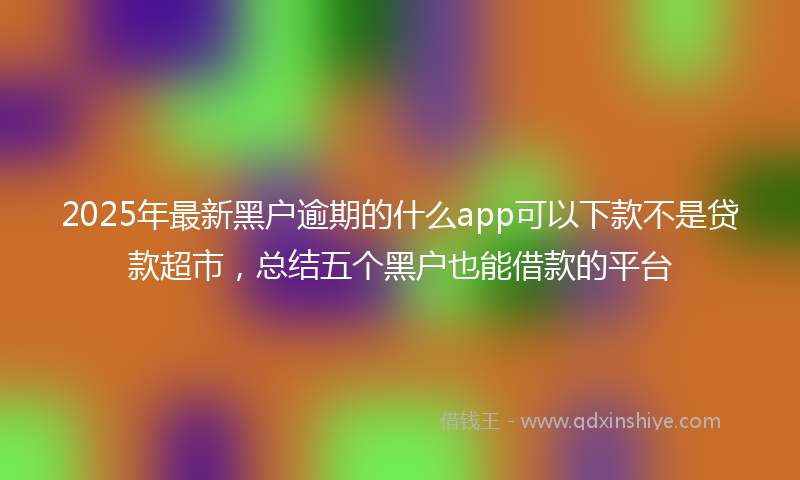 2025年最新黑户逾期的什么app可以下款不是贷款超市，总结五个黑户也能借款的平台