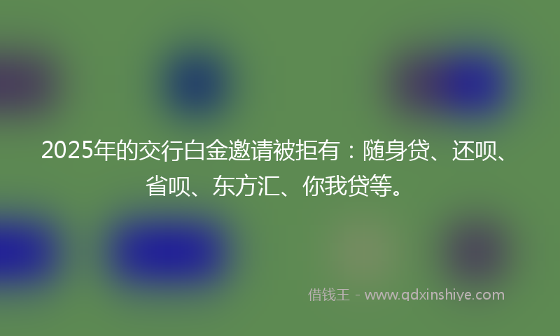 2025年的交行白金邀请被拒有：随身贷、还呗、省呗、东方汇、你我贷等。