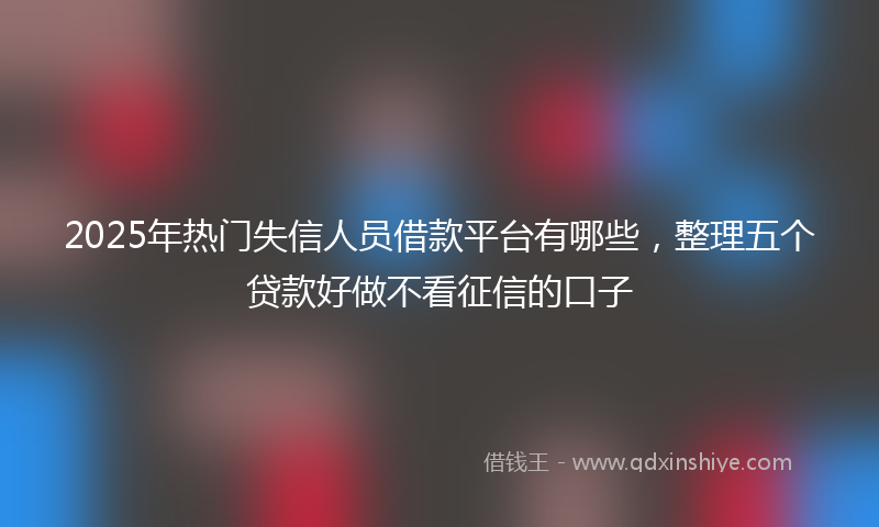 2025年热门失信人员借款平台有哪些，整理五个贷款好做不看征信的口子