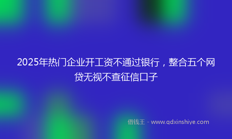 2025年热门企业开工资不通过银行，整合五个网贷无视不查征信口子