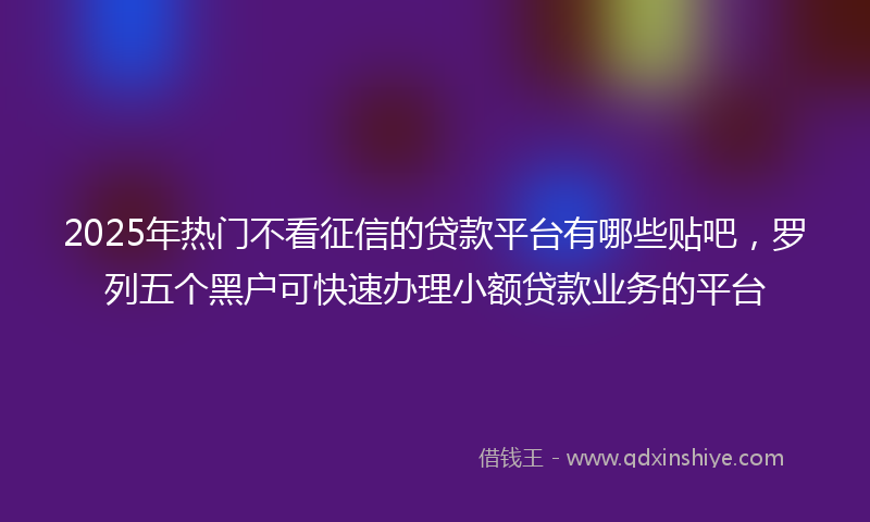 2025年热门不看征信的贷款平台有哪些贴吧，罗列五个黑户可快速办理小额贷款业务的平台