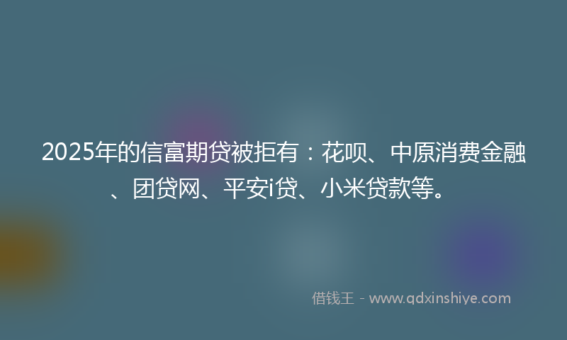 2025年的信富期贷被拒有：花呗、中原消费金融、团贷网、平安i贷、小米贷款等。