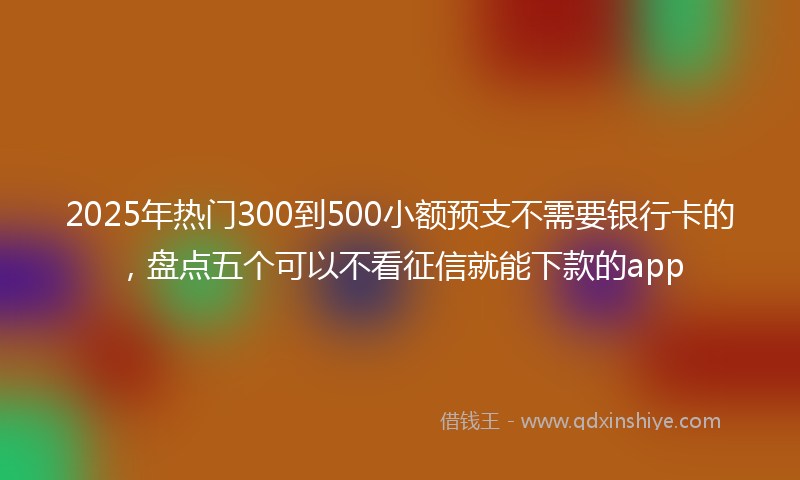2025年热门300到500小额预支不需要银行卡的，盘点五个可以不看征信就能下款的app