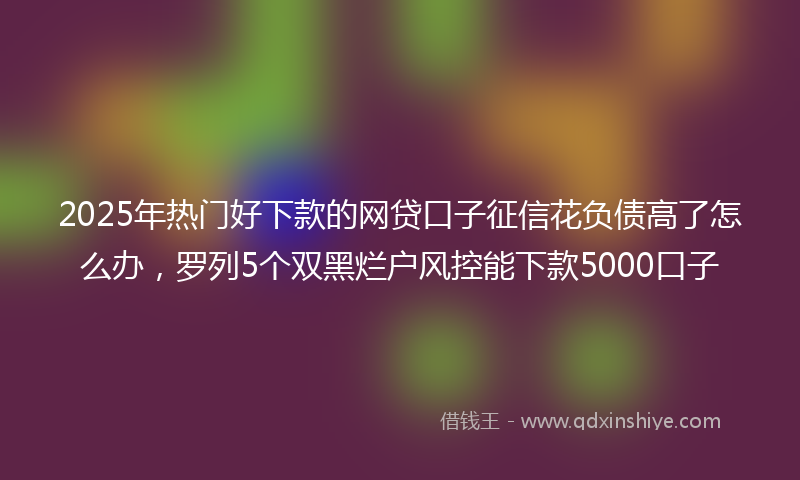 2025年热门好下款的网贷口子征信花负债高了怎么办，罗列5个双黑烂户风控能下款5000口子