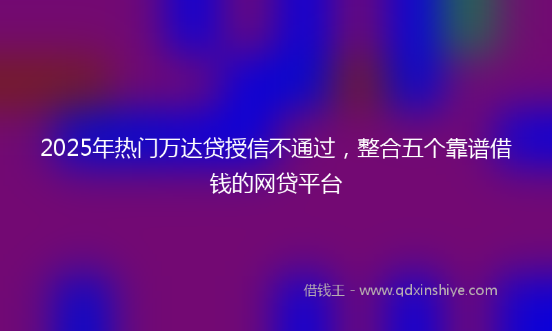 2025年热门万达贷授信不通过，整合五个靠谱借钱的网贷平台
