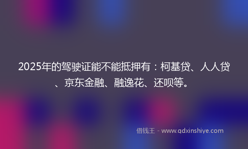 2025年的驾驶证能不能抵押有：柯基贷、人人贷、京东金融、融逸花、还呗等。