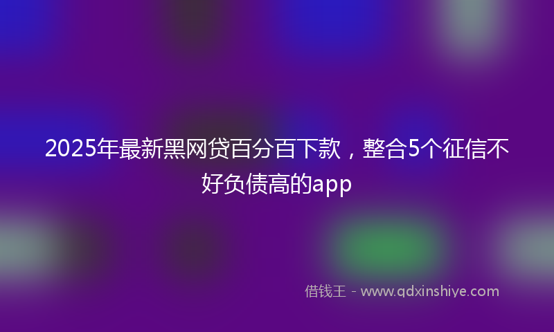 2025年最新黑网贷百分百下款，整合5个征信不好负债高的app