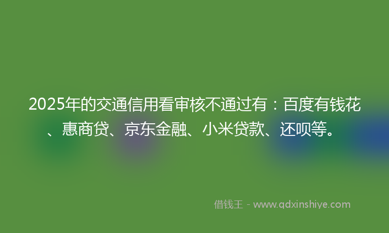 2025年的交通信用看审核不通过有：百度有钱花、惠商贷、京东金融、小米贷款、还呗等。