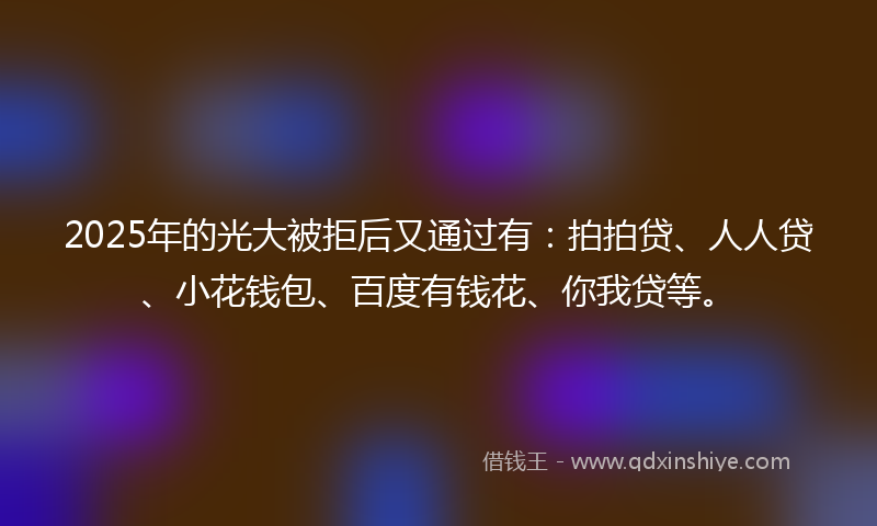 2025年的光大被拒后又通过有：拍拍贷、人人贷、小花钱包、百度有钱花、你我贷等。