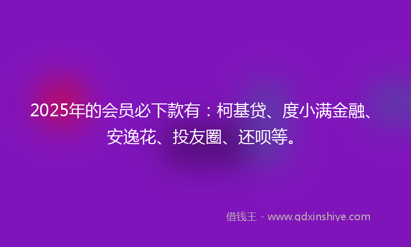 2025年的会员必下款有：柯基贷、度小满金融、安逸花、投友圈、还呗等。