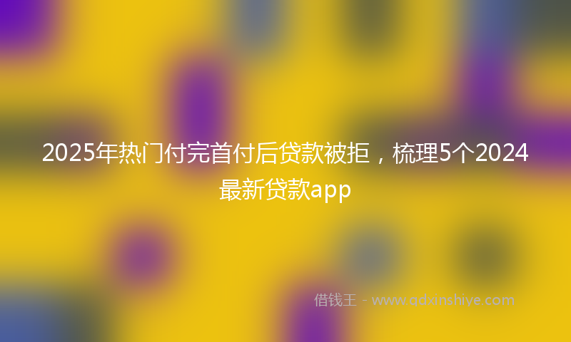 2025年热门付完首付后贷款被拒，梳理5个2024最新贷款app