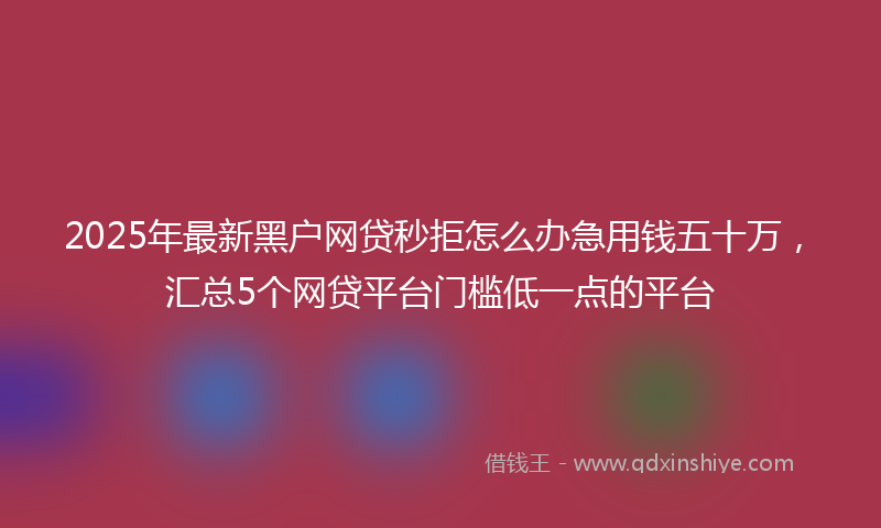 2025年最新黑户网贷秒拒怎么办急用钱五十万，汇总5个网贷平台门槛低一点的平台