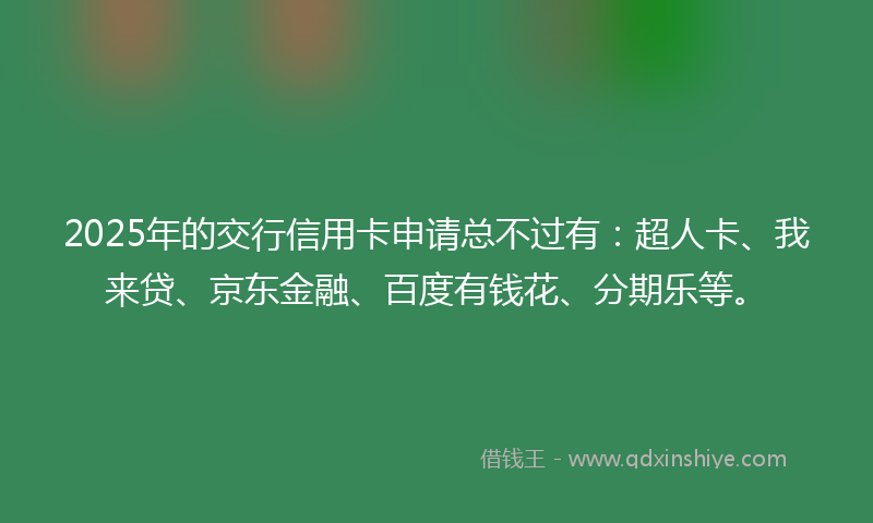 2025年的交行信用卡申请总不过有：超人卡、我来贷、京东金融、百度有钱花、分期乐等。