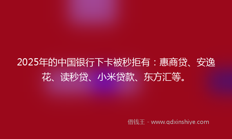 2025年的中国银行下卡被秒拒有：惠商贷、安逸花、读秒贷、小米贷款、东方汇等。