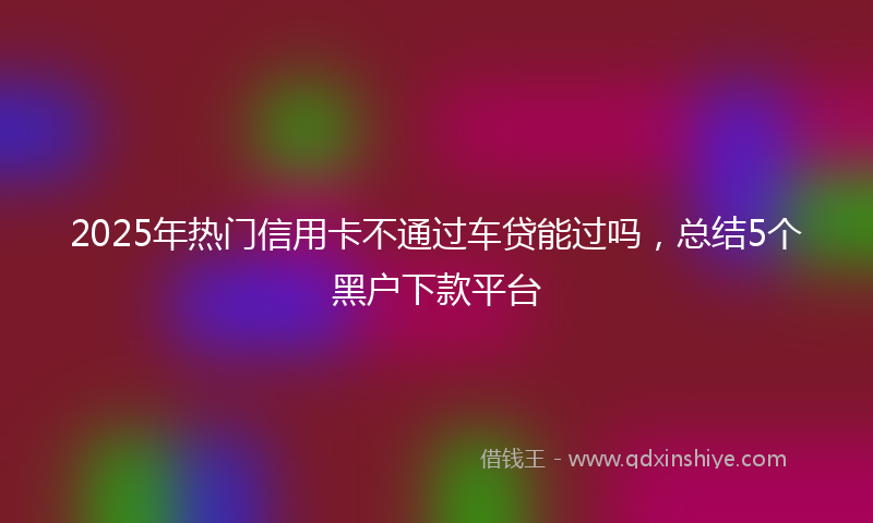 2025年热门信用卡不通过车贷能过吗，总结5个黑户下款平台