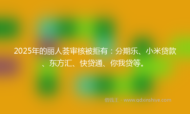 2025年的丽人荟审核被拒有：分期乐、小米贷款、东方汇、快贷通、你我贷等。