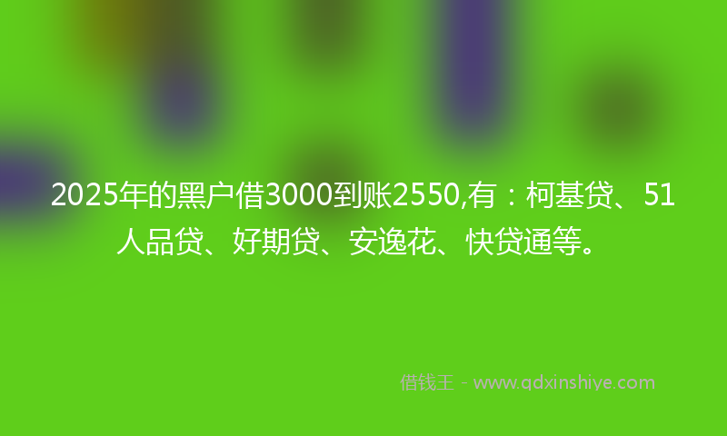 2025年的黑户借3000到账2550,有：柯基贷、51人品贷、好期贷、安逸花、快贷通等。