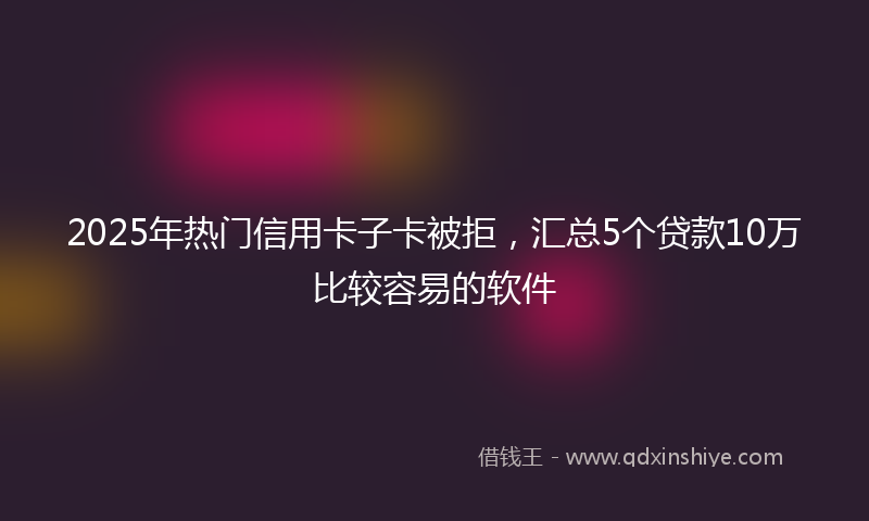 2025年热门信用卡子卡被拒，汇总5个贷款10万比较容易的软件