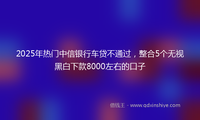 2025年热门中信银行车贷不通过，整合5个无视黑白下款8000左右的口子