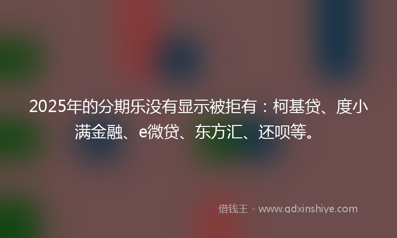 2025年的分期乐没有显示被拒有：柯基贷、度小满金融、e微贷、东方汇、还呗等。