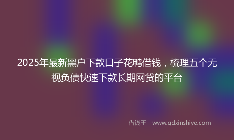 2025年最新黑户下款口子花鸭借钱，梳理五个无视负债快速下款长期网贷的平台